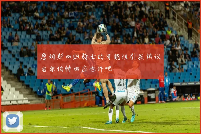 詹姆斯回归骑士的可能性引发热议吉尔伯特回应也许吧