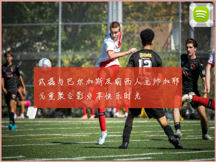 武磊与巴尔加斯及前西人主帅加耶戈重聚合影分享快乐时光