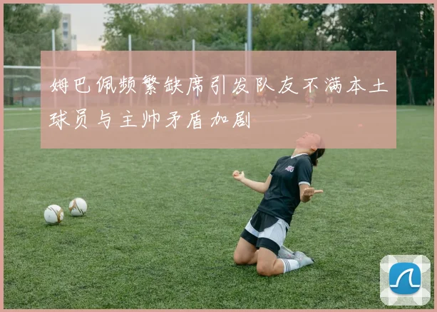 姆巴佩频繁缺席引发队友不满本土球员与主帅矛盾加剧