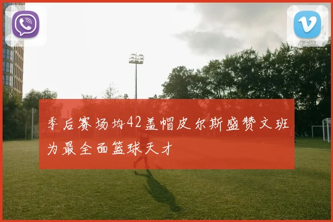 季后赛场均42盖帽皮尔斯盛赞文班为最全面篮球天才