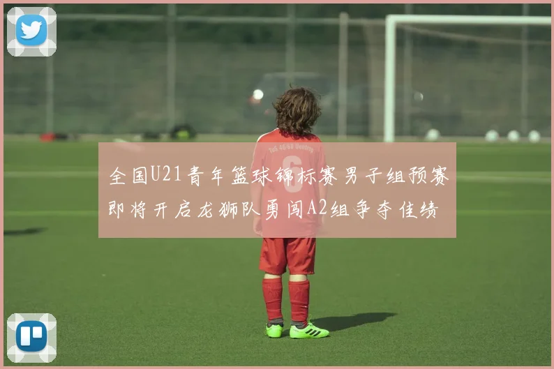 全国U21青年篮球锦标赛男子组预赛即将开启龙狮队勇闯A2组争夺佳绩
