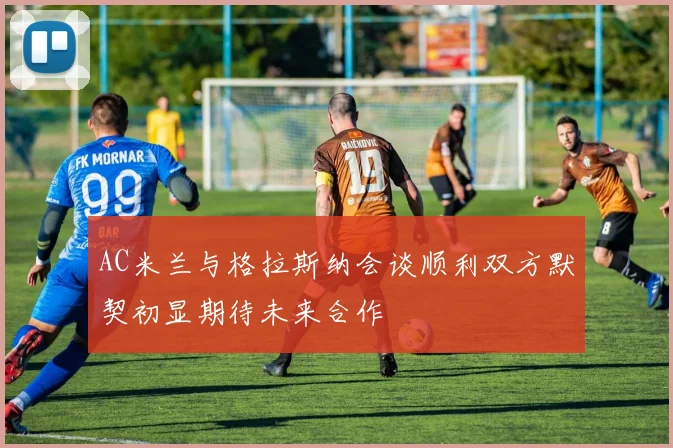 AC米兰与格拉斯纳会谈顺利双方默契初显期待未来合作