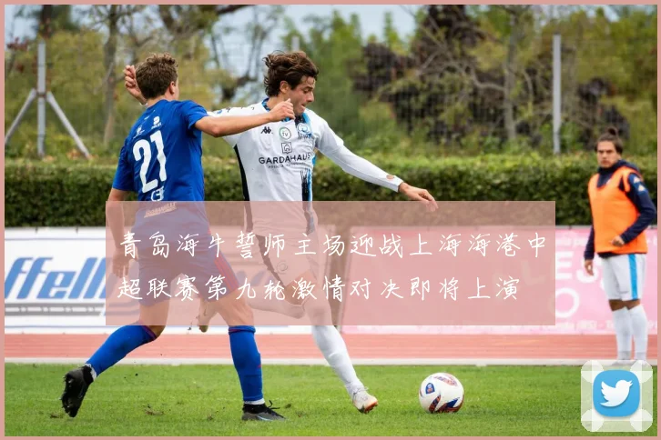 青岛海牛誓师主场迎战上海海港中超联赛第九轮激情对决即将上演