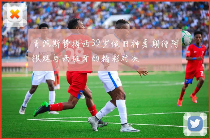 肯佩斯赞梅西39岁依旧神勇期待阿根廷与西班牙的精彩对决